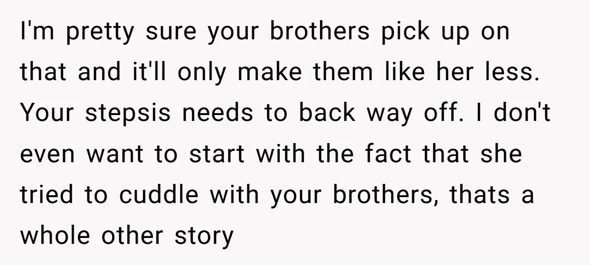 I'm pretty sure your brothers pick up on that and it'll only make them like her less. Your stepsis needs to back way off. I don't even want to start...