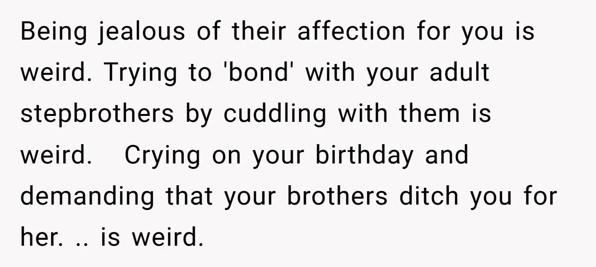 Being jealous of their affection for you is weird. Trying to 'bond' with your adult stepbrothers by cuddling with them is weird. Crying on your birthday and demanding that your...