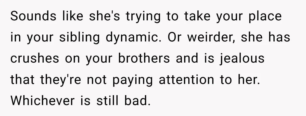Sounds like she's trying to take your place in your sibling dynamic. Or weirder, she has crushes on your brothers and is jealous that they're not paying attention to her....