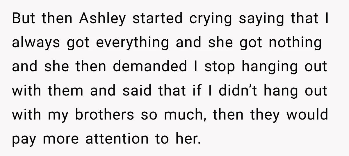 But then Ashley started crying saying that I always got everything and she got nothing and she then demanded I stop hanging out with them and said that if I...