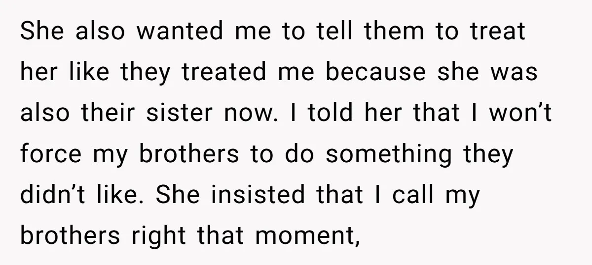 She also wanted me to tell them to treat her like they treated me because she was also their sister now. I told her that I won’t force my brothers...