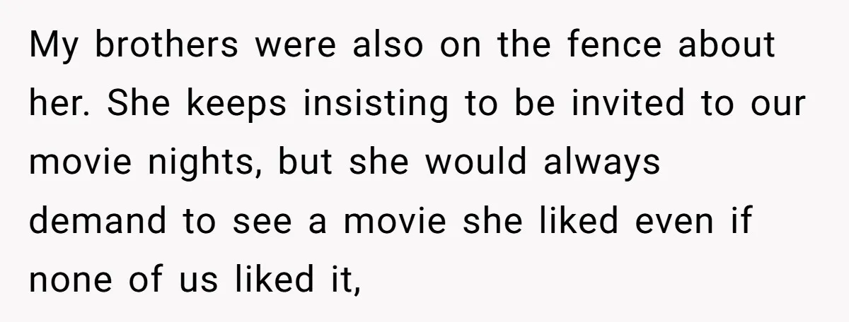 My brothers were also on the fence about her. She keeps insisting to be invited to our movie nights, but she would always demand to see a movie she liked...