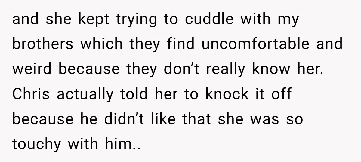 and she kept trying to cuddle with my brothers which they find uncomfortable and weird because they don’t really know her. Chris actually told her to knock it off because...