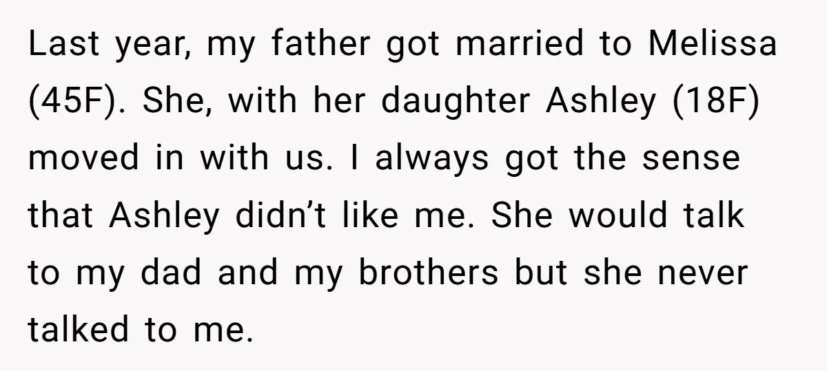 Last year, my father got married to Melissa (45F). She, with her daughter Ashley (18F) moved in with us. I always got the sense that Ashley didn’t like me. She...