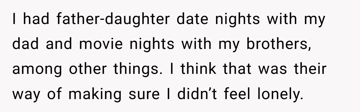 I had father-daughter date nights with my dad and movie nights with my brothers, among other things. I think that was their way of making sure I didn’t feel lonely.