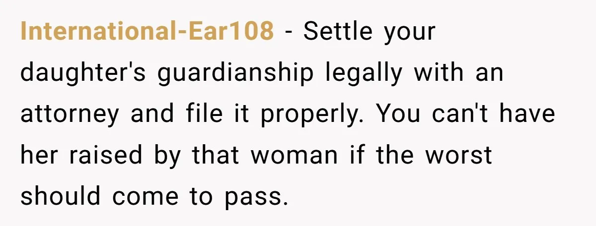International-Ear108 − Settle your daughter's guardianship legally with an attorney and file it properly. You can't have her raised by that woman if the worst should come to pass.