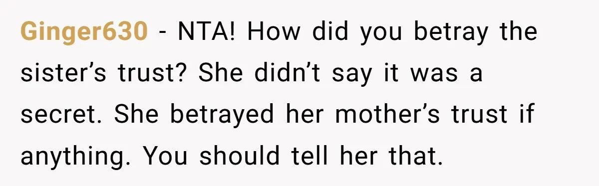 Ginger630 − NTA! How did you betray the sister’s trust? She didn’t say it was a secret. She betrayed her mother’s trust if anything. You should tell her that.