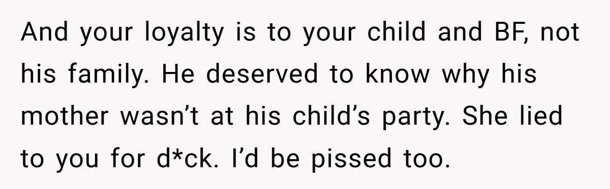 And your loyalty is to your child and BF, not his family. He deserved to know why his mother wasn’t at his child’s party. She lied to you for d*ck....