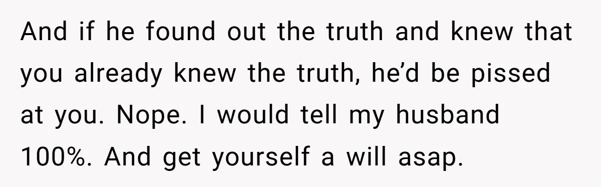And if he found out the truth and knew that you already knew the truth, he’d be pissed at you. Nope. I would tell my husband 100%. And get yourself...