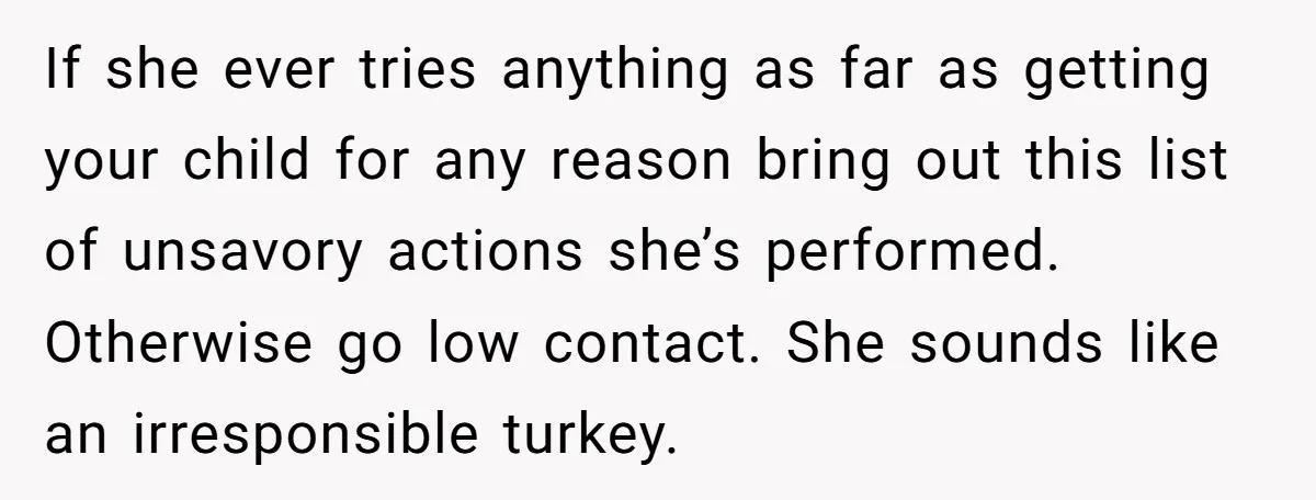 If she ever tries anything as far as getting your child for any reason bring out this list of unsavory actions she’s performed. Otherwise go low contact. She sounds like...