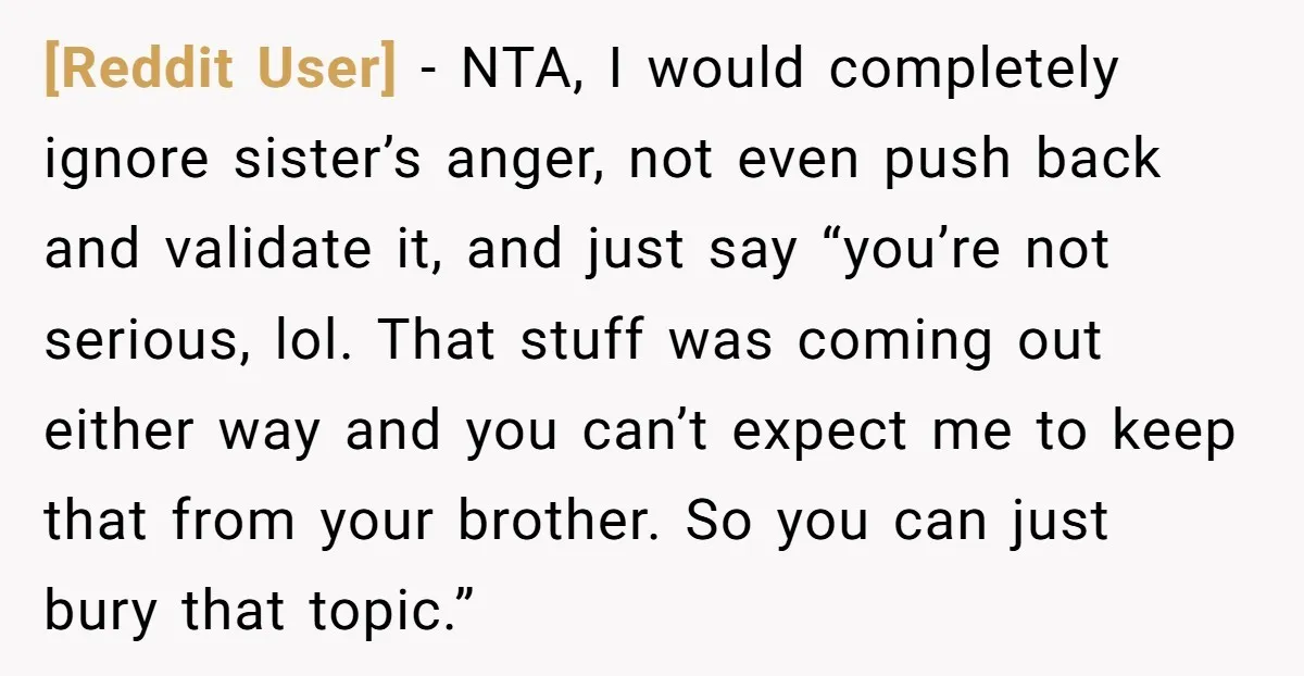 [Reddit User] − NTA, I would completely ignore sister’s anger, not even push back and validate it, and just say “you’re not serious, lol. That stuff was coming out either...
