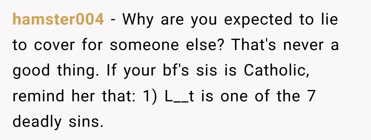 hamster004 − Why are you expected to lie to cover for someone else? That's never a good thing. If your bf's sis is Catholic, remind her that: 1) L__t is...
