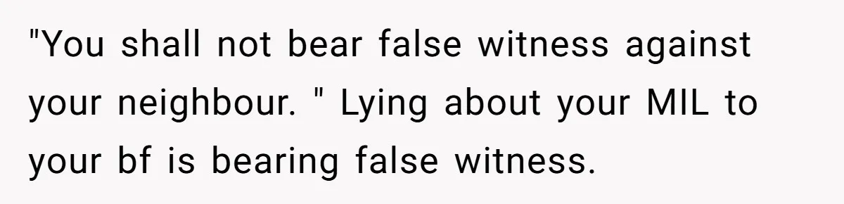 "You shall not bear false witness against your neighbour. " Lying about your MIL to your bf is bearing false witness.
