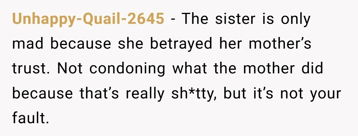 Unhappy-Quail-2645 − The sister is only mad because she betrayed her mother’s trust. Not condoning what the mother did because that’s really sh*tty, but it’s not your fault.