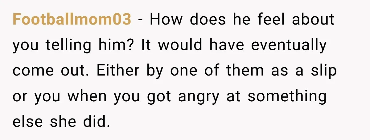 Footballmom03 − How does he feel about you telling him? It would have eventually come out. Either by one of them as a slip or you when you got angry...