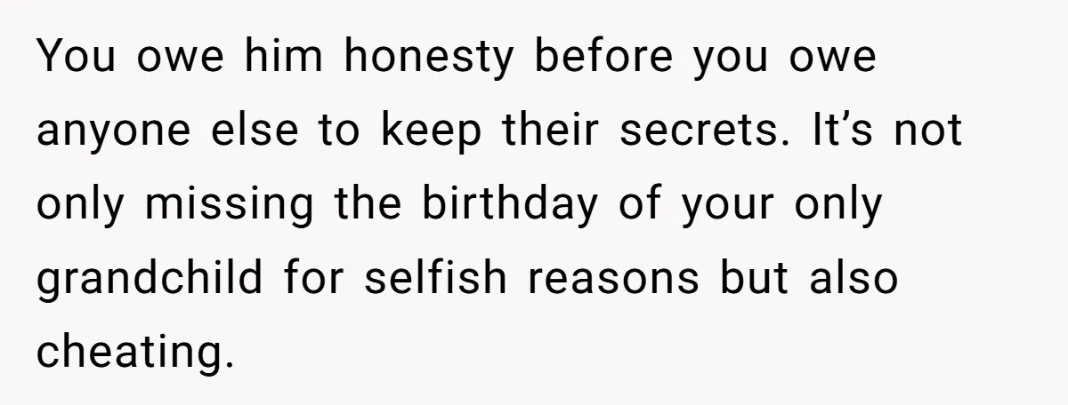 You owe him honesty before you owe anyone else to keep their secrets. It’s not only missing the birthday of your only grandchild for selfish reasons but also cheating.