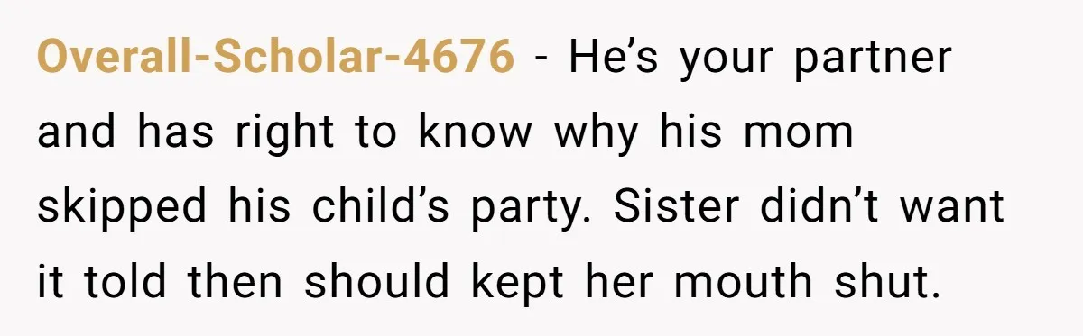 Overall-Scholar-4676 − He’s your partner and has right to know why his mom skipped his child’s party. Sister didn’t want it told then should kept her mouth shut.