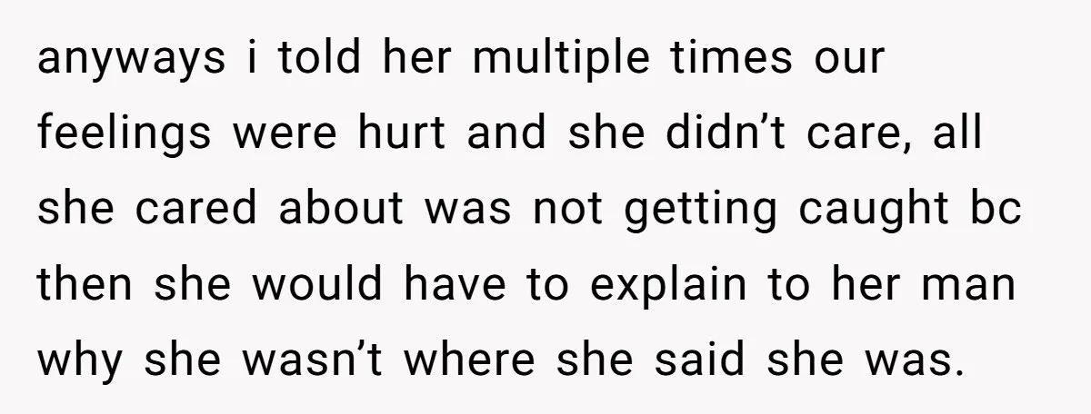 anyways i told her multiple times our feelings were hurt and she didn’t care, all she cared about was not getting caught bc then she would have to explain to...