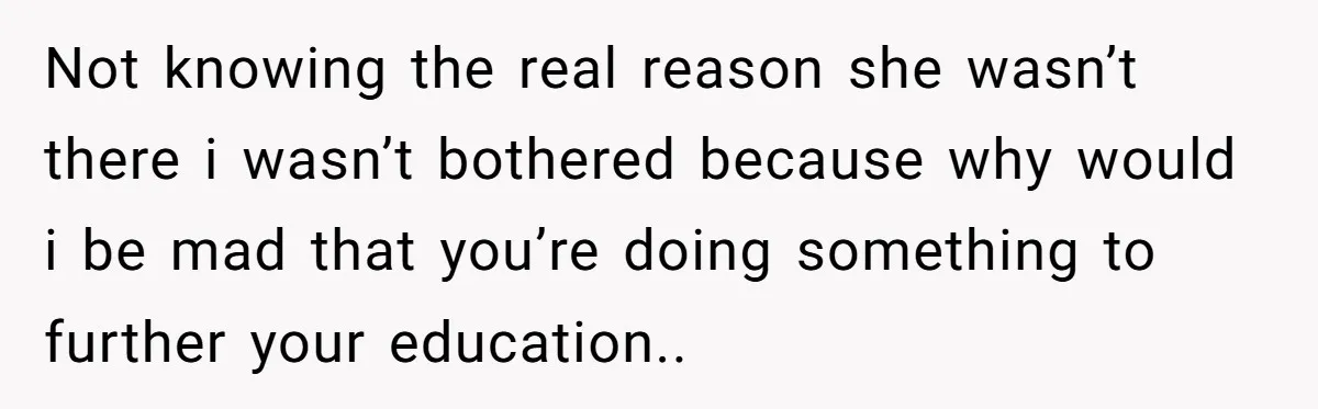 Not knowing the real reason she wasn’t there i wasn’t bothered because why would i be mad that you’re doing something to further your education..