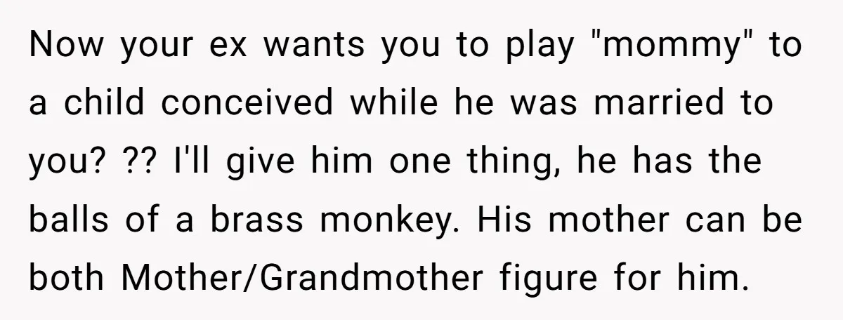 Now your ex wants you to play "mommy" to a child conceived while he was married to you? ?? I'll give him one thing, he has the balls of a...