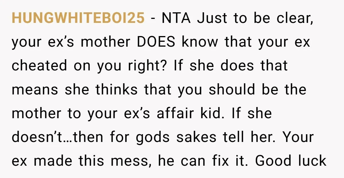 HUNGWHITEBOI25 − NTA Just to be clear, your ex’s mother DOES know that your ex cheated on you right? If she does that means she thinks that you should be...