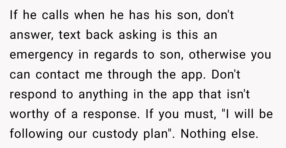 If he calls when he has his son, don't answer, text back asking is this an emergency in regards to son, otherwise you can contact me through the app. Don't...