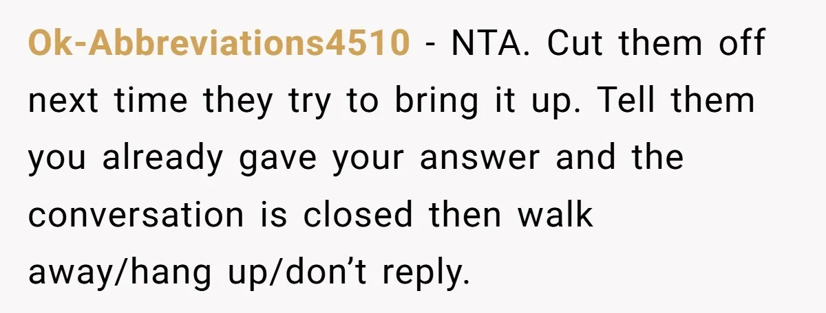 Ok-Abbreviations4510 − NTA. Cut them off next time they try to bring it up. Tell them you already gave your answer and the conversation is closed then walk away/hang up/don’t...