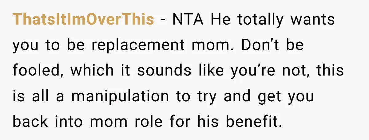 ThatsItImOverThis − NTA He totally wants you to be replacement mom. Don’t be fooled, which it sounds like you’re not, this is all a manipulation to try and get you...