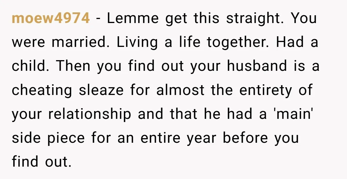 moew4974 − Lemme get this straight. You were married. Living a life together. Had a child. Then you find out your husband is a cheating sleaze for almost the entirety...