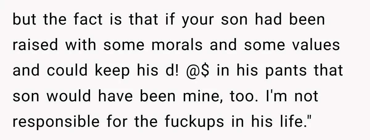 but the fact is that if your son had been raised with some morals and some values and could keep his d! @$ in his pants that son would have...