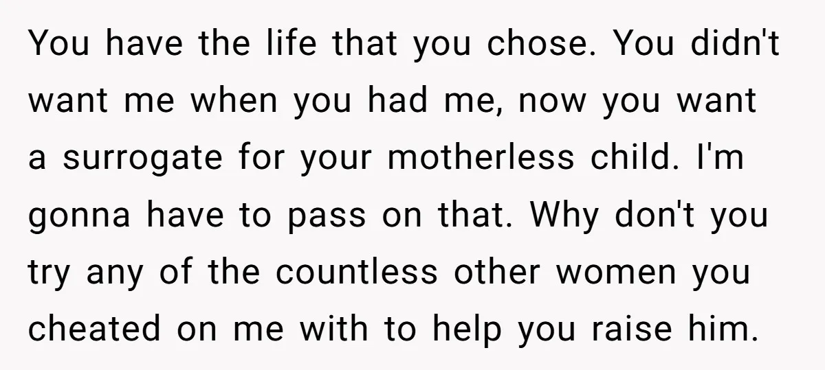You have the life that you chose. You didn't want me when you had me, now you want a surrogate for your motherless child. I'm gonna have to pass on...