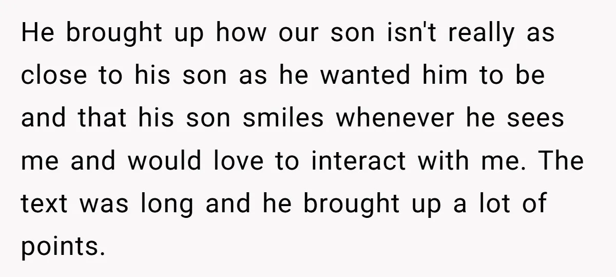 He brought up how our son isn't really as close to his son as he wanted him to be and that his son smiles whenever he sees me and would...