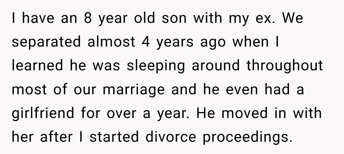 I have an 8 year old son with my ex. We separated almost 4 years ago when I learned he was sleeping around throughout most of our marriage and he...