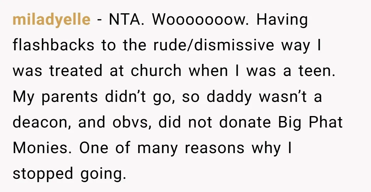 miladyelle − NTA. Wooooooow. Having flashbacks to the rude/dismissive way I was treated at church when I was a teen. My parents didn’t go, so daddy wasn’t a deacon, and...