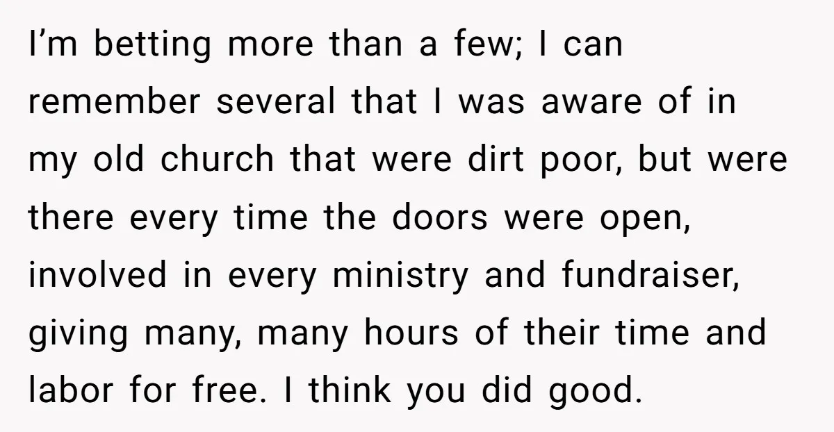 I’m betting more than a few; I can remember several that I was aware of in my old church that were dirt poor, but were there every time the doors...