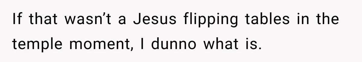 If that wasn’t a Jesus flipping tables in the temple moment, I dunno what is.
