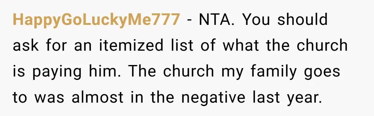 HappyGoLuckyMe777 − NTA. You should ask for an itemized list of what the church is paying him. The church my family goes to was almost in the negative last year.
