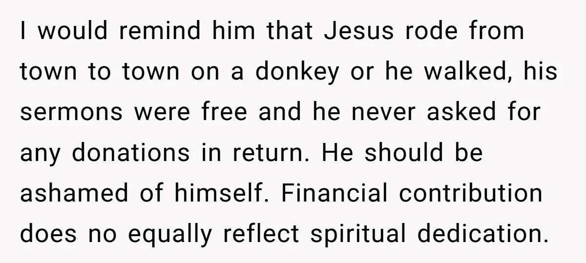 I would remind him that Jesus rode from town to town on a donkey or he walked, his sermons were free and he never asked for any donations in return....