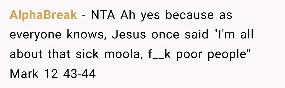 AlphaBreak − NTA Ah yes because as everyone knows, Jesus once said "I'm all about that sick moola, f__k poor people" Mark 12 43-44