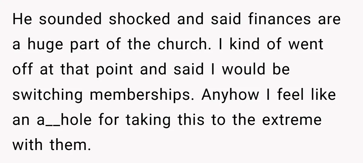 He sounded shocked and said finances are a huge part of the church. I kind of went off at that point and said I would be switching memberships. Anyhow I...
