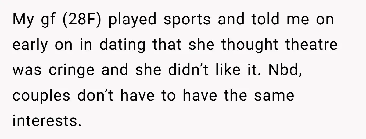 My gf (28F) played sports and told me on early on in dating that she thought theatre was cringe and she didn’t like it. Nbd, couples don’t have to have...