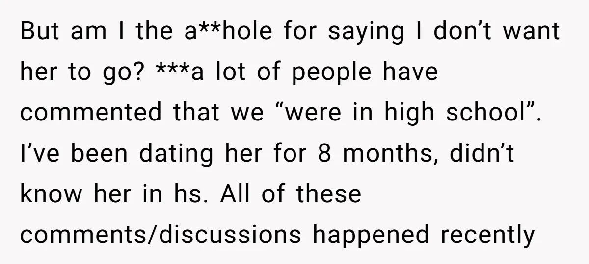 But am I the a**hole for saying I don’t want her to go? ***a lot of people have commented that we “were in high school”. I’ve been dating her for...