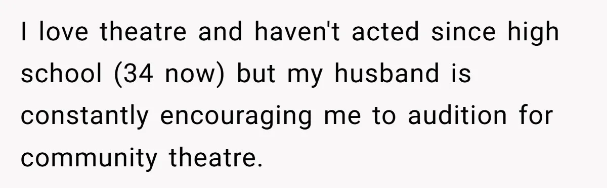 I love theatre and haven't acted since high school (34 now) but my husband is constantly encouraging me to audition for community theatre.