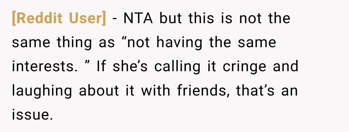[Reddit User] − NTA but this is not the same thing as “not having the same interests. ” If she’s calling it cringe and laughing about it with friends, that’s...