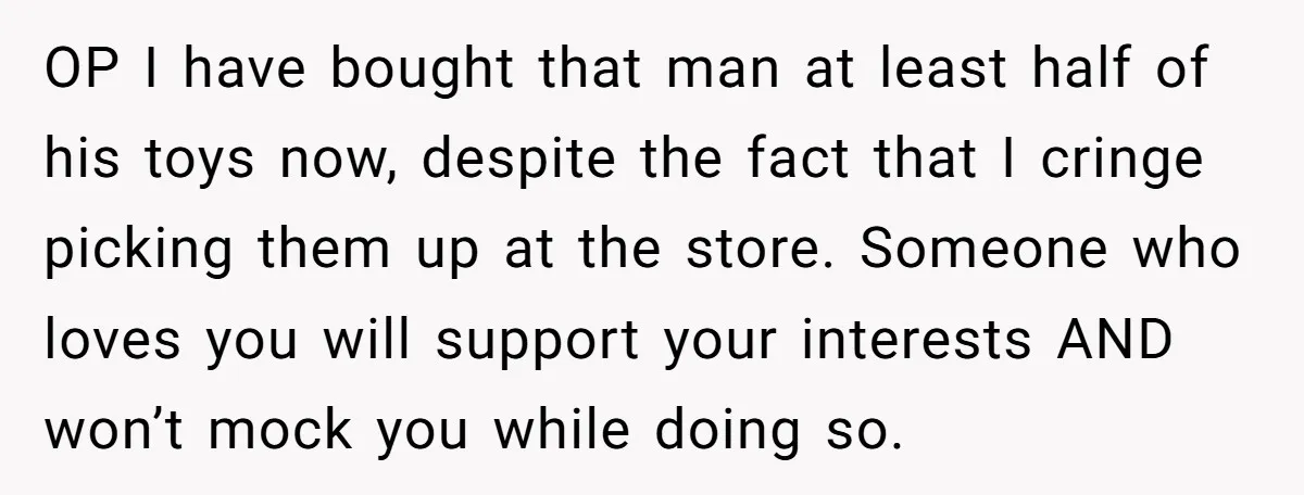 OP I have bought that man at least half of his toys now, despite the fact that I cringe picking them up at the store. Someone who loves you will...