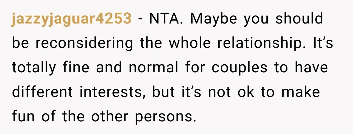 jazzyjaguar4253 − NTA. Maybe you should be reconsidering the whole relationship. It’s totally fine and normal for couples to have different interests, but it’s not ok to make fun of...