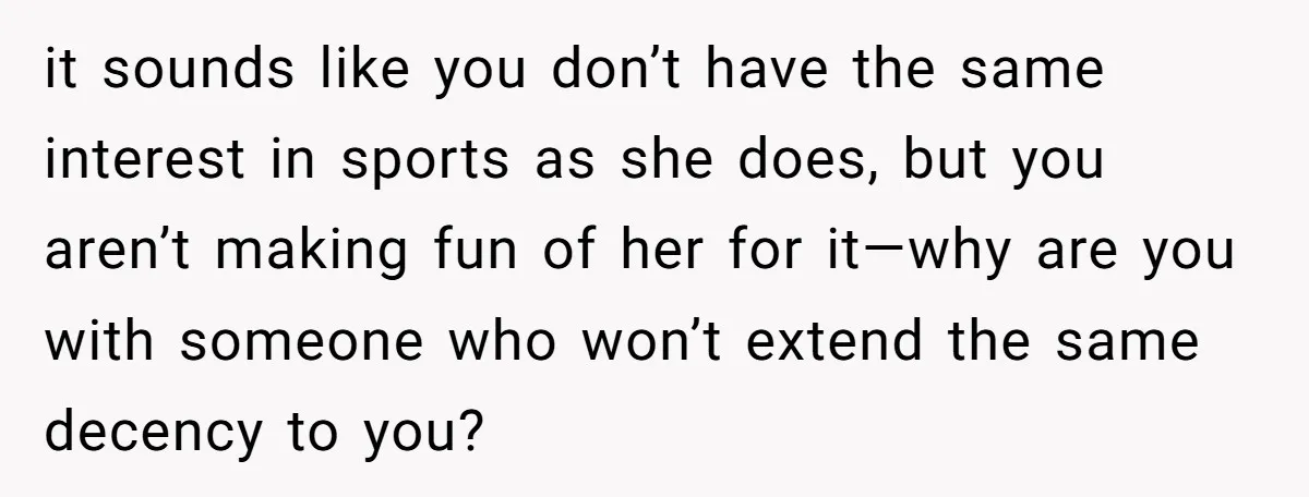 it sounds like you don’t have the same interest in sports as she does, but you aren’t making fun of her for it—why are you with someone who won’t extend...