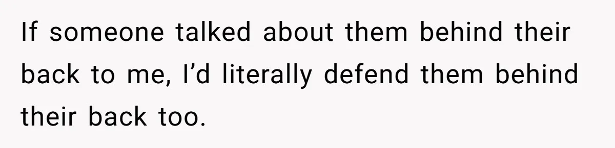 If someone talked about them behind their back to me, I’d literally defend them behind their back too.