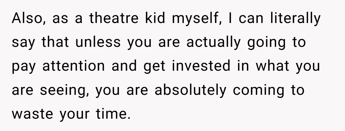 Also, as a theatre kid myself, I can literally say that unless you are actually going to pay attention and get invested in what you are seeing, you are absolutely...