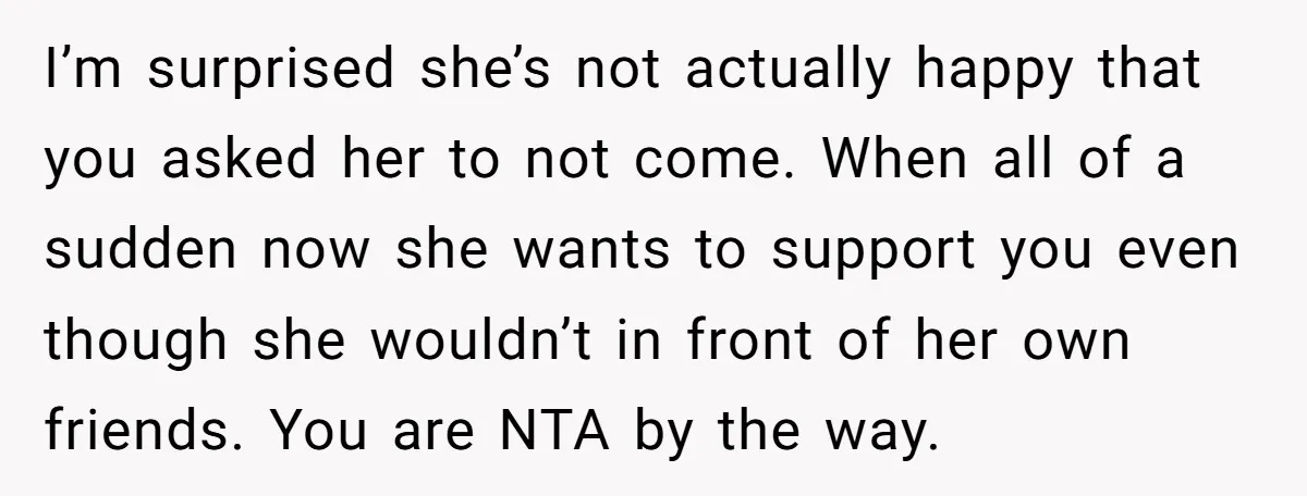 I’m surprised she’s not actually happy that you asked her to not come. When all of a sudden now she wants to support you even though she wouldn’t in front...